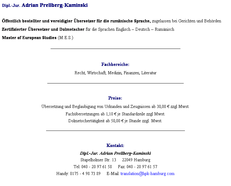 Textfeld: Dipl.-Jur. Adrian Prellberg-Kaminski
 
ffentlich bestellter und vereidigter bersetzer fr die rumnische Sprache, zugelassen bei Gerichten und Behrden
Zertifizierter bersetzer und Dolmetscher fr die Sprachen Englisch  Deutsch  Rumnisch
Master of European Studies (M.E.S.)
______________________________________________________________
 
Fachbereiche: 
Recht, Wirtschaft, Medizin, Finanzen, Literatur
_________________________________________________________
 
Preise: 
bersetzung und Beglaubigung von Urkunden und Zeugnissen ab 30,00  zzgl Mwst.
Fachbersetzungen ab 1,10  je Standardzeile zzgl Mwst.
Dolmetscherttigkeit ab 50,00  je Stunde zzgl. Mwst.
__________________________________________________________
 
Kontakt:
Dipl.-Jur. Adrian Prellberg-Kaminski
Stapelholmer Str. 13     22049 Hamburg
Tel: 040 - 20 97 61 58     Fax: 040 - 20 97 61 57
Handy: 0175 - 4 98 73 89     E-Mail: translation@hpk-hamburg.com
